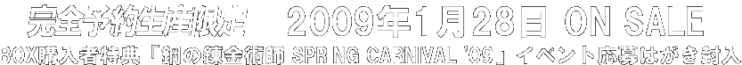 完全予約生産限定 予約締切2008年9月30日 ※お近くのCD・DVD販売店でご予約いただけます。2009年1月28日 ON SALE BOX購入者特典「鋼の錬金術師 SPRING CARNIVAL '09」イベント応募はがき封入