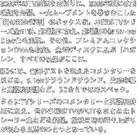 2003年のTV放送を皮切りに、2005年夏には劇場版を公開、一大ムーブメントを巻き起こした「鋼の錬金術師」初ボックス化。本編はTVシリーズ全51話、劇場版に加え、劇場版の初Blu-ray　Disc化も実現。その他、プレミアムコレクションOVAも収録、全20ディスクに及ぶ「ハガレン」全ての映像がここに。BDには、豪華ゲストを迎えたコメンタリーをはじめ、5.1CHサラウンドサウンド、英語字幕と英語吹替版ばど、BDならではのスペック。さらにTVシリーズのコメンタリーと英語吹替版など、BDならではのスペック。さらにTVシリーズのコメンタリーと英語吹替版に加え、世界各国のTVSPOTをまとめたトレーラー集などを収録。放映当時の盛り上がりが伝わる見所のひとつとなっている。