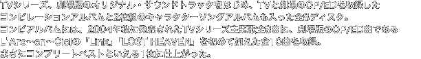 TVシリーズ、劇場版のオリジナル・サウンドトラックをはじめ、TVと劇場のOP/EDを収録したコンピレーションアルバムと2枚組のキャラクターソングアルバムも入った全8ディスク。コンピアルバムには、2004年秋に発売されたTVシリーズ主題歌全8曲に、劇場版のOP/EDであるLArc～en～Cielの「Link」「LOST HEAVEN」を初めて加えた全10曲を収録。まさにコンプリートベストといえる1枚に仕上がった。