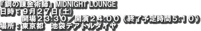 『鋼の錬金術師』MIDNIGHT LOUNGE 日時：９月２７日(土)　開場２３:３０／開演２４:００（終了予定時間５:１０）
場所：東京都　池袋テアトルダイヤ