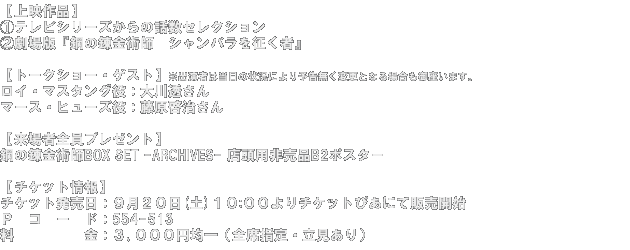 【上映作品】(1)テレビシリーズからの話数セレクション(2)劇場版『鋼の錬金術師　シャンバラを征く者』【トークショー・ゲスト】※出演者は当日の状況により予告無く変更となる場合も御座います。ロイ・マスタング役：大川透さん マース・ヒューズ役：藤原啓治さん【来場者全員プレゼント】鋼の錬金術師BOX SET -ARCHIVES- 店頭用非売品B2ポスター【チケット情報】チケット発売日：９月２０日(土)１０:００よりチケットぴあにて販売開始 Ｐコード：554-513料金：３､０００円均一（全席指定・立見あり）