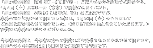 「鋼の錬金術師　BOX SET -ARCHIVES-」ご購入者の方を
抽選でご招待する、4月4日(土）JCBホール（東京）で開催されるイベント、
「鋼の錬金術師　SPRING CARNIVAL '09」のご応募ですが、、
応募ハガキに記させて頂きました通り、2月20日（金）をもちまして
ご応募を締め切らせて頂きました。＜当日消印は有効とさせていただきます。＞
多数のご応募ありがとうございました。

当選者の発表は、当選者の方への招待ハガキ発送をもってかえさせて頂きます。
招待ハガキの発送は3月15日頃までに郵送する予定です。