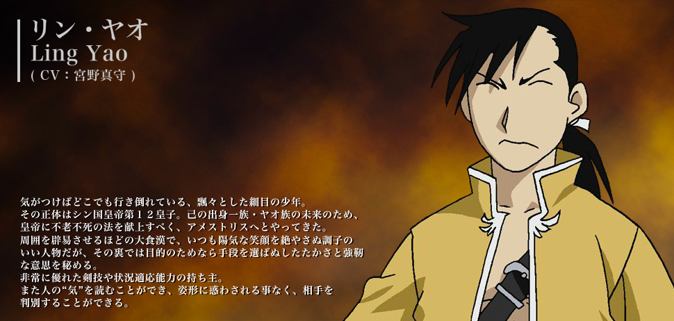 リン・ヤオ（CV：宮野真守） 気が付けばどこでも行き倒れている、飄々とした細目の少年。その正体はシン国工程第12皇子。己の出身一族・ヤオ族の未来のため、皇帝に不老不死の法を献上すべく、アメストリスへとやってきた。周囲を辟易させるほどの大食漢で、いつも陽気な笑顔を絶やさぬ調子のいい人物だが、その裏では目的のためなら手段を選ばぬしたたかさと強靭な意思を秘める。非常に優れた剣技や状況適応能力の持ち主。また人の“気”を読むことができ、姿形に惑わされる事なく、相手を判別することができる。
