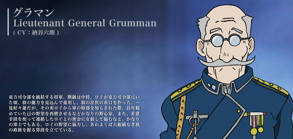 グラマン（CV：納谷六朗） 東方司令部を統括する将軍。階級は中将。ロイが東方司令部にいた頃、彼の能力を見込んで重用し、彼の出世の糸口を作った。一見好々爺だが、その実ロイから軍の暗部を知らされた際、長年秘めていた己の野望を再燃させるなどかなりの野心家。また、非常手段を使って連絡したロイとの密会に女装して臨むなど、かなりの策士でもある。ロイの野望に協力し、あわよくば大総統なき後の政権を握る算段を立てている。